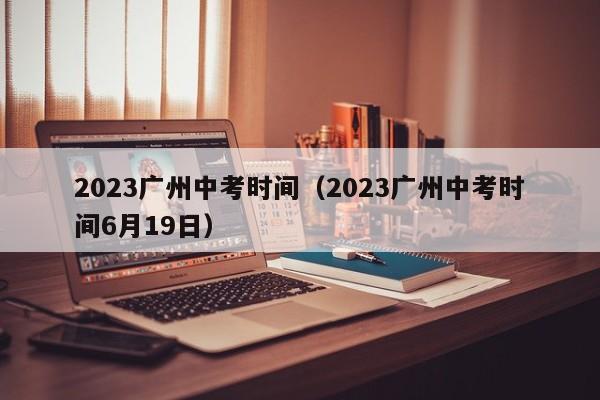 2023广州中考时间（2023广州中考时间6月19日）