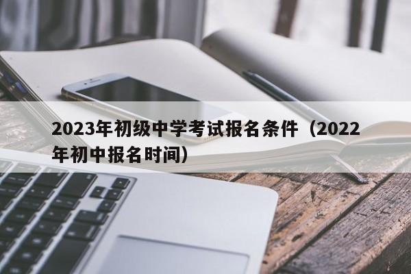 2023年初级中学考试报名条件（2022年初中报名时间）