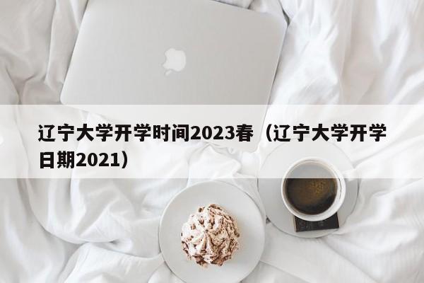 辽宁大学开学时间2023春（辽宁大学开学日期2021）