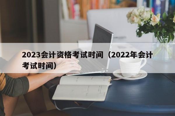 2023会计资格考试时间（2022年会计考试时间）