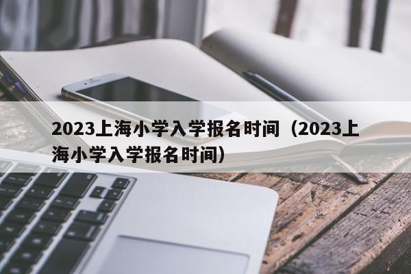 2023上海小学入学报名时间（2023上海小学入学报名时间）